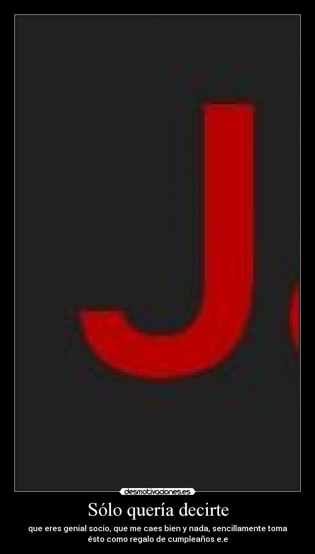 Sólo quería decirte - que eres genial socio, que me caes bien y nada, sencillamente toma
ésto como regalo de cumpleaños e.e