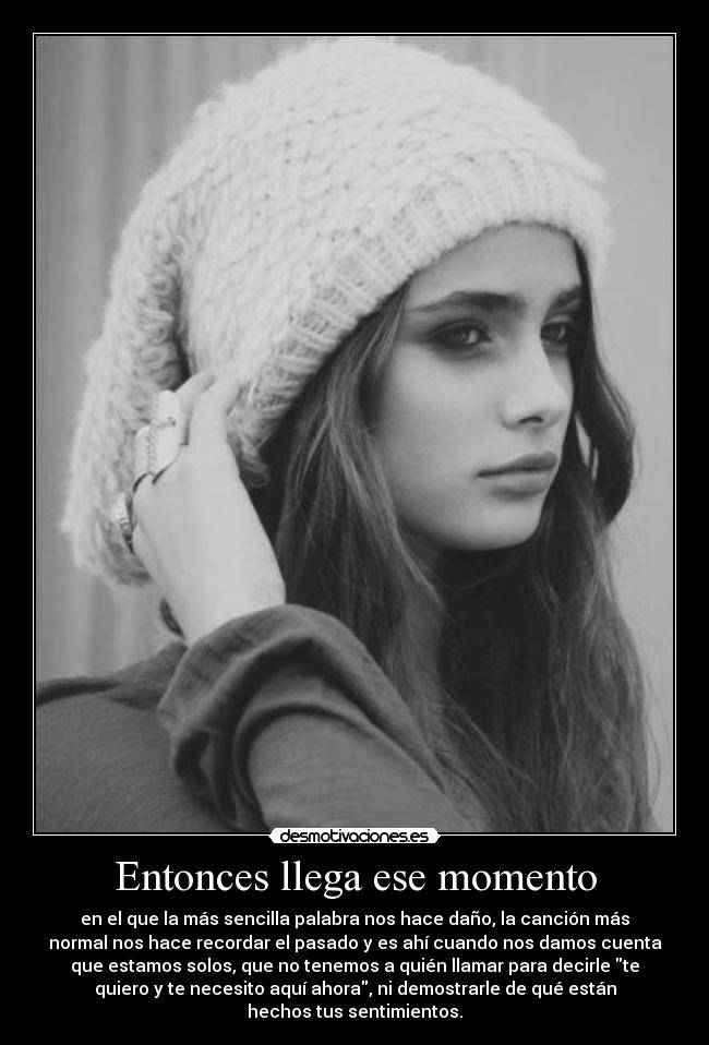 Entonces llega ese momento - en el que la más sencilla palabra nos hace daño, la canción más
normal nos hace recordar el pasado y es ahí cuando nos damos cuenta
que estamos solos, que no tenemos a quién llamar para decirle te
quiero y te necesito aquí ahora, ni demostrarle de qué están
hechos tus sentimientos.