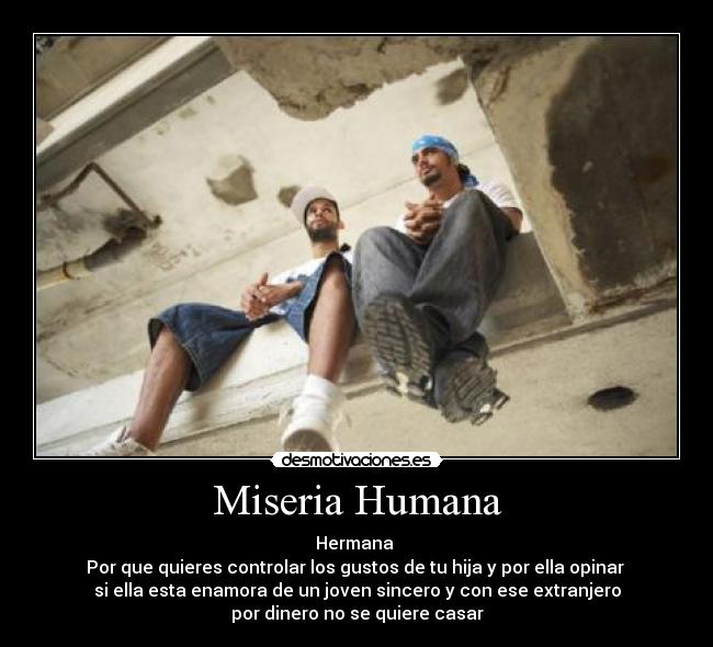 Miseria Humana - Hermana
Por que quieres controlar los gustos de tu hija y por ella opinar
si ella esta enamora de un joven sincero y con ese extranjero
por dinero no se quiere casar