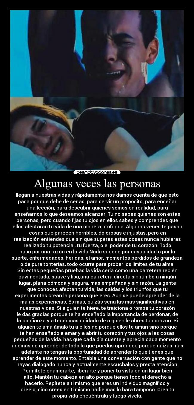 Algunas veces las personas - llegan a nuestras vidas y rápidamente nos damos cuenta de que esto
pasa por que debe de ser así para servir un propósito, para enseñar
una lección, para descubrir quienes somos en realidad, para
enseñarnos lo que deseamos alcanzar. Tu no sabes quienes son estas
personas, pero cuando fijas tu ojos en ellos sabes y comprendes que
ellos afectaran tu vida de una manera profunda. Algunas veces te pasan
cosas que parecen horribles, dolorosas e injustas, pero en
realización entiendes que sin que superes estas cosas nunca hubieras
realizado tu potencial, tu fuerza, o el poder de tu corazón. Todo
pasa por una razón en la vida.Nada sucede por casualidad o por la
suerte. enfermedades, heridas, el amor, momentos perdidos de grandeza
o de pura tonterías, todo ocurre para probar los limites de tu alma.
Sin estas pequeñas pruebas la vida seria como una carretera recién
pavimentada, suave y lisa,una carretera directa sin rumbo a ningún
lugar, plana cómoda y segura, mas empañada y sin razón. La gente
que conoces afectan tu vida, las caídas y los triunfos que tu
experimentas crean la persona que eres. Aun se puede aprender de la
malas experiencias. Es mas, quizás sena las mas significativas en
nuestras vidas. Si alguien te hiere, te traiciona o rompe tu corazón
le das gracias porque te ha enseñado la importancia de perdonar, de
la confianza y a tener mas cuidado de a quien le abres tu corazón. Si
alguien te ama ámalo tu a ellos no porque ellos te aman sino porque
te han enseñado a amar y a abrir tu corazón y tus ojos a las cosas
pequeñas de la vida. has que cada día cuente y aprecia cada momento
además de aprender de todo lo que puedas aprender, porque quizás mas
adelante no tengas la oportunidad de aprender lo que tienes que
aprender de este momento. Entabla una conversación con gente que no
hayas dialogado nunca y actualmente escúchalos y presta atención.
Permítete enamorarte, liberarte y poner tu vista en un lugar bien
alto. Mantén tu cabeza en alto porque tienes todo el derecho a
hacerlo. Repítete a ti mismo que eres un individuo magnifico y
créelo, sino crees en ti mismo nadie mas lo hará tampoco. Crea tu
propia vida encuéntrala y luego vívela.