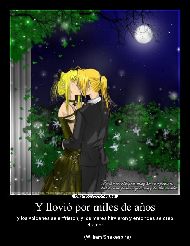 Y llovió por miles de años - y los volcanes se enfriaron, y los mares hirvieron y entonces se creo el amor.
(William Shakespire)