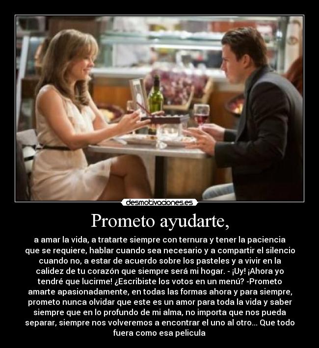 Prometo ayudarte, - a amar la vida, a tratarte siempre con ternura y tener la paciencia
que se requiere, hablar cuando sea necesario y a compartir el silencio
cuando no, a estar de acuerdo sobre los pasteles y a vivir en la
calidez de tu corazón que siempre será mi hogar. - ¡Uy! ¡Ahora yo
tendré que lucirme! ¿Escribiste los votos en un menú? -Prometo
amarte apasionadamente, en todas las formas ahora y para siempre,
prometo nunca olvidar que este es un amor para toda la vida y saber
siempre que en lo profundo de mi alma, no importa que nos pueda
separar, siempre nos volveremos a encontrar el uno al otro... Que todo
fuera como esa pelicula