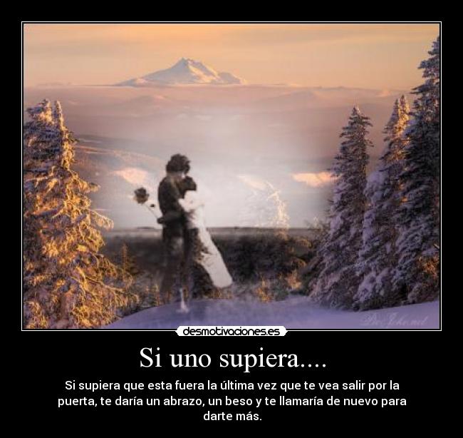 Si uno supiera.... - Si supiera que esta fuera la última vez que te vea salir por la
puerta, te daría un abrazo, un beso y te llamaría de nuevo para
darte más.