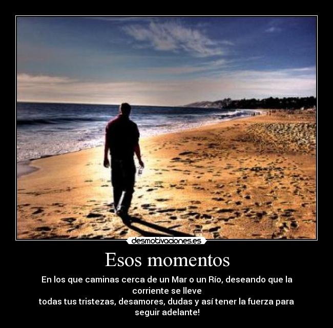 Esos momentos - En los que caminas cerca de un Mar o un Río, deseando que la corriente se lleve
todas tus tristezas, desamores, dudas y así tener la fuerza para seguir adelante!