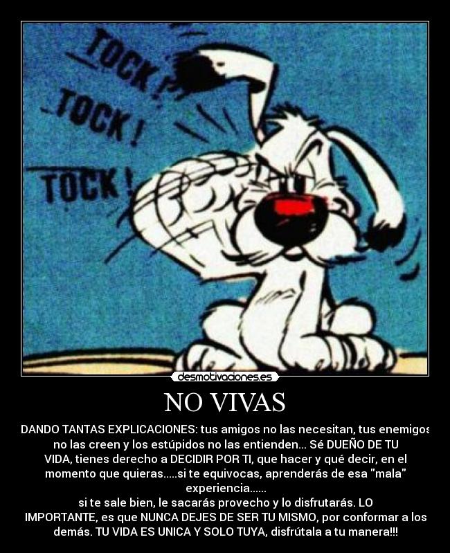 NO VIVAS - DANDO TANTAS EXPLICACIONES: tus amigos no las necesitan, tus enemigos
no las creen y los estúpidos no las entienden... Sé DUEÑO DE TU
VIDA, tienes derecho a DECIDIR POR TI, que hacer y qué decir, en el
momento que quieras.....si te equivocas, aprenderás de esa mala
experiencia......
si te sale bien, le sacarás provecho y lo disfrutarás. LO
IMPORTANTE, es que NUNCA DEJES DE SER TU MISMO, por conformar a los
demás. TU VIDA ES UNICA Y SOLO TUYA, disfrútala a tu manera!!!