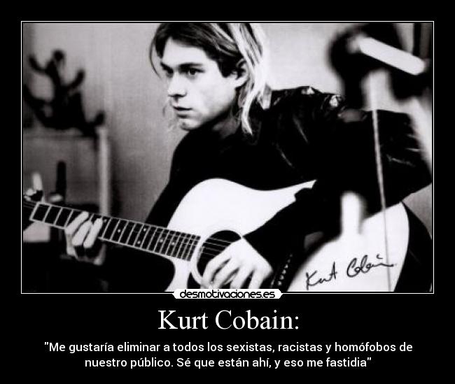 Kurt Cobain: - Me gustaría eliminar a todos los sexistas, racistas y homófobos de
nuestro público. Sé que están ahí, y eso me fastidia