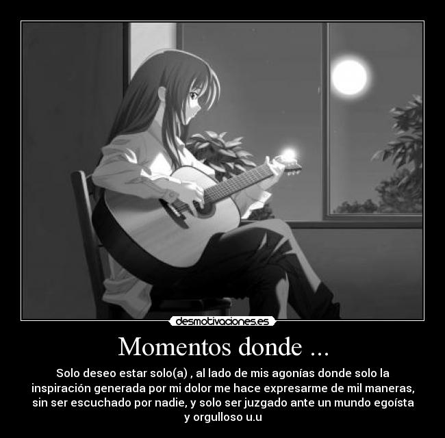 Momentos donde ... - Solo deseo estar solo(a) , al lado de mis agonías donde solo la
inspiración generada por mi dolor me hace expresarme de mil maneras,
sin ser escuchado por nadie, y solo ser juzgado ante un mundo egoísta
y orgulloso u.u