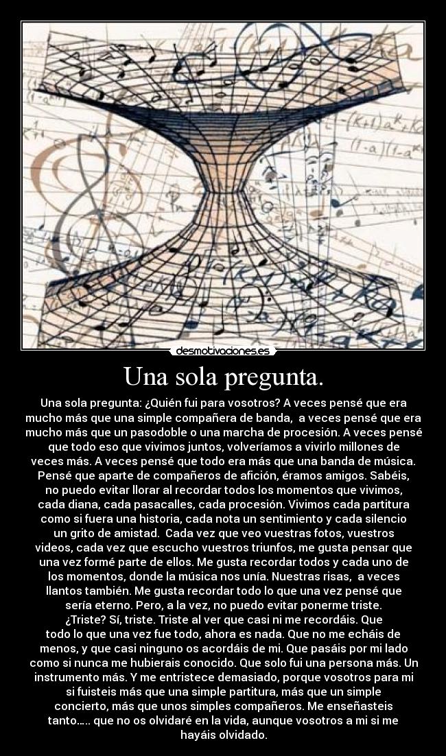 Una sola pregunta. - Una sola pregunta: ¿Quién fui para vosotros? A veces pensé que era
mucho más que una simple compañera de banda,  a veces pensé que era
mucho más que un pasodoble o una marcha de procesión. A veces pensé
que todo eso que vivimos juntos, volveríamos a vivirlo millones de
veces más. A veces pensé que todo era más que una banda de música.
Pensé que aparte de compañeros de afición, éramos amigos. Sabéis,
no puedo evitar llorar al recordar todos los momentos que vivimos,
cada diana, cada pasacalles, cada procesión. Vivimos cada partitura
como si fuera una historia, cada nota un sentimiento y cada silencio
un grito de amistad.  Cada vez que veo vuestras fotos, vuestros
videos, cada vez que escucho vuestros triunfos, me gusta pensar que
una vez formé parte de ellos. Me gusta recordar todos y cada uno de
los momentos, donde la música nos unía. Nuestras risas,  a veces
llantos también. Me gusta recordar todo lo que una vez pensé que
sería eterno. Pero, a la vez, no puedo evitar ponerme triste.
¿Triste? Sí, triste. Triste al ver que casi ni me recordáis. Que
todo lo que una vez fue todo, ahora es nada. Que no me echáis de
menos, y que casi ninguno os acordáis de mi. Que pasáis por mi lado
como si nunca me hubierais conocido. Que solo fui una persona más. Un
instrumento más. Y me entristece demasiado, porque vosotros para mi
si fuisteis más que una simple partitura, más que un simple
concierto, más que unos simples compañeros. Me enseñasteis
tanto….. que no os olvidaré en la vida, aunque vosotros a mi si me
hayáis olvidado.