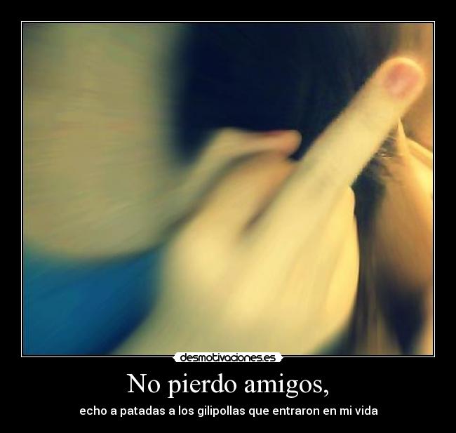 No pierdo amigos, - echo a patadas a los gilipollas que entraron en mi vida