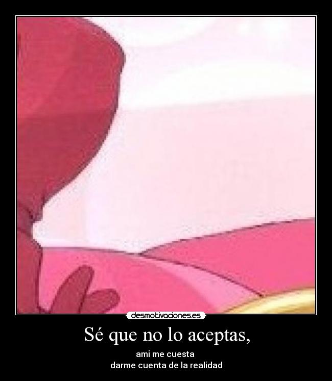 Sé que no lo aceptas, - ami me cuesta 
darme cuenta de la realidad