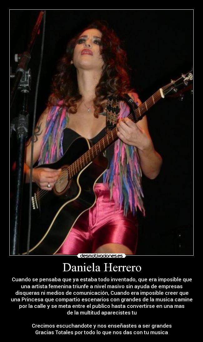 Daniela Herrero - Cuando se pensaba que ya estaba todo inventado, que era imposible que
una artista femenina triunfe a nivel masivo sin ayuda de empresas
disqueras ni medios de comunicación, Cuando era imposible creer que
una Princesa que compartio escenarios con grandes de la musica camine
por la calle y se meta entre el publico hasta convertirse en una mas
de la multitud aparecistes tu
Crecimos escuchandote y nos enseñastes a ser grandes
Gracias Totales por todo lo que nos das con tu musica