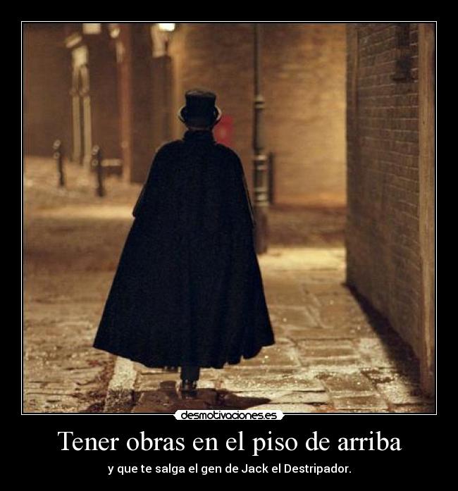 Tener obras en el piso de arriba - y que te salga el gen de Jack el Destripador.