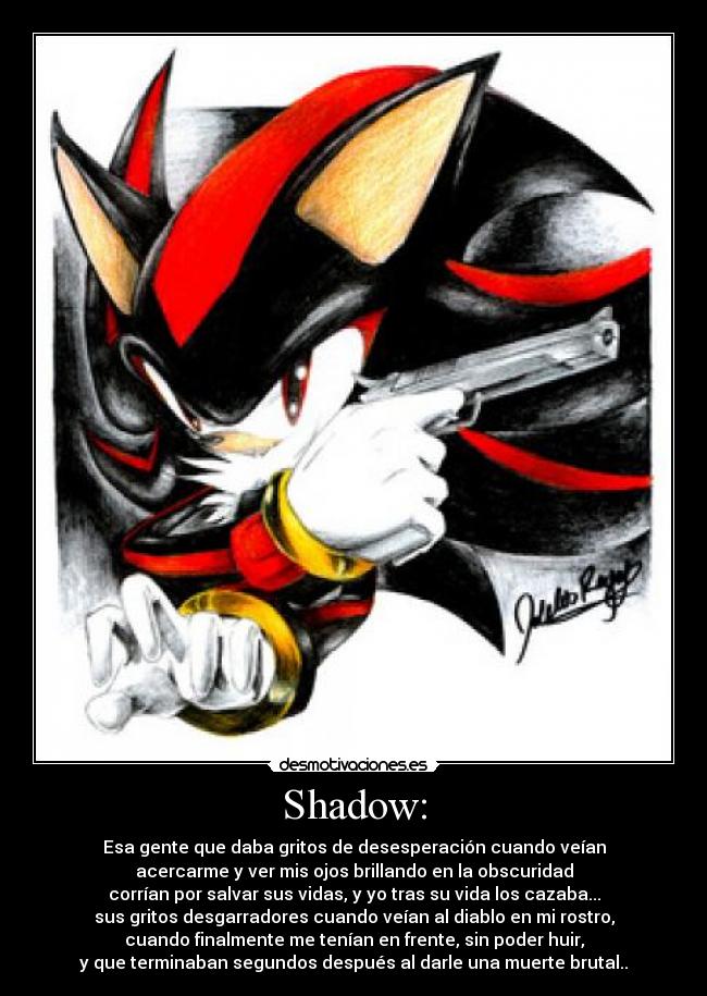 Shadow: - Esa gente que daba gritos de desesperación cuando veían
acercarme y ver mis ojos brillando en la obscuridad
corrían por salvar sus vidas, y yo tras su vida los cazaba...
sus gritos desgarradores cuando veían al diablo en mi rostro,
cuando finalmente me tenían en frente, sin poder huir,
y que terminaban segundos después al darle una muerte brutal..