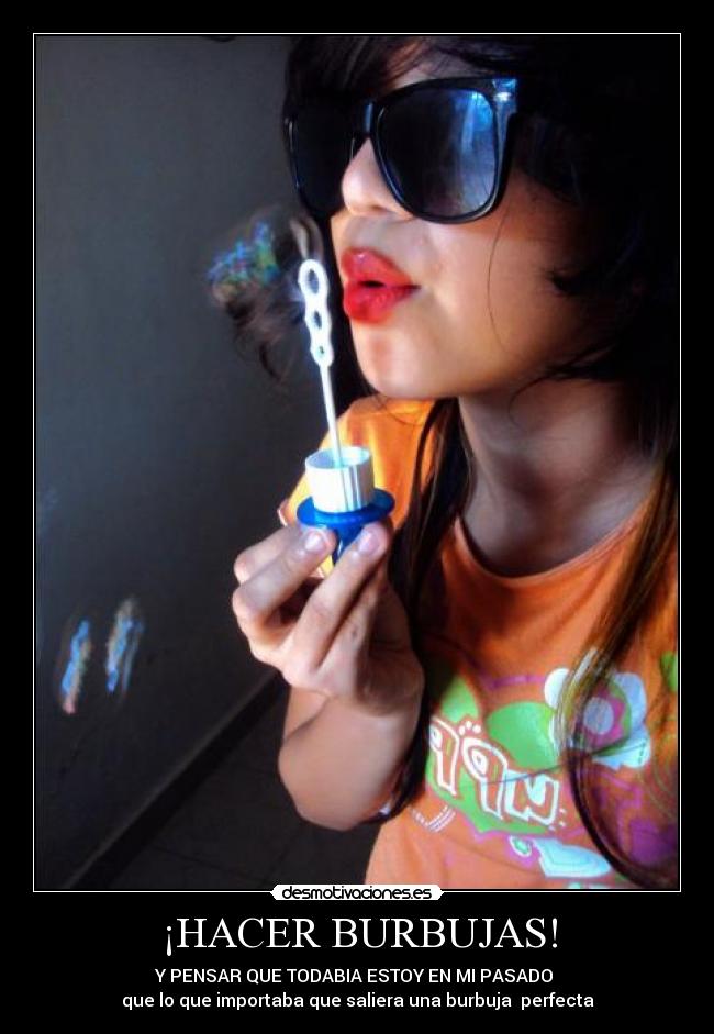¡HACER BURBUJAS! - Y PENSAR QUE TODABIA ESTOY EN MI PASADO 
que lo que importaba que saliera una burbuja  perfecta