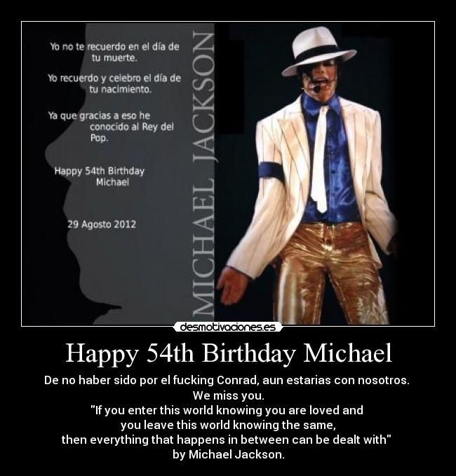 Happy 54th Birthday Michael - De no haber sido por el fucking Conrad, aun estarias con nosotros. 
We miss you.
If you enter this world knowing you are loved and 
you leave this world knowing the same,
then everything that happens in between can be dealt with 
by Michael Jackson.