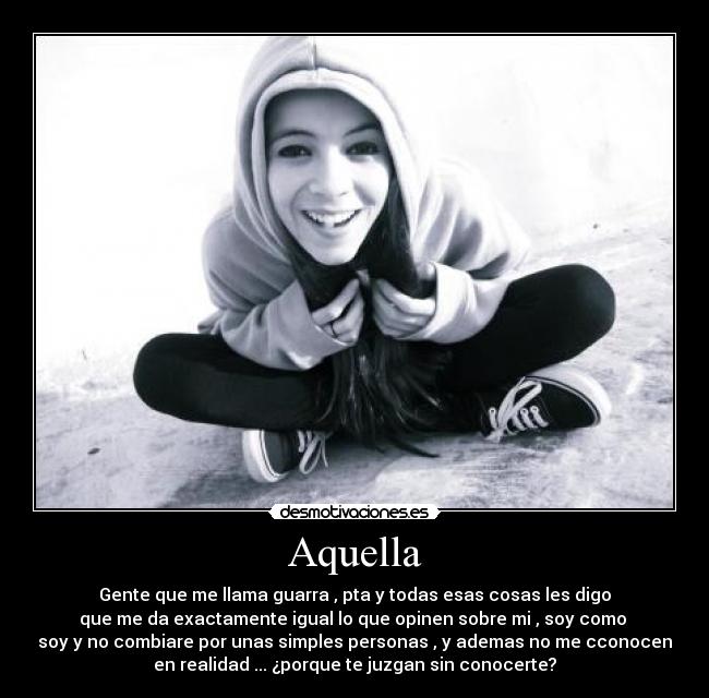 Aquella - Gente que me llama guarra , pta y todas esas cosas les digo
que me da exactamente igual lo que opinen sobre mi , soy como
soy y no combiare por unas simples personas , y ademas no me cconocen
en realidad ... ¿porque te juzgan sin conocerte?