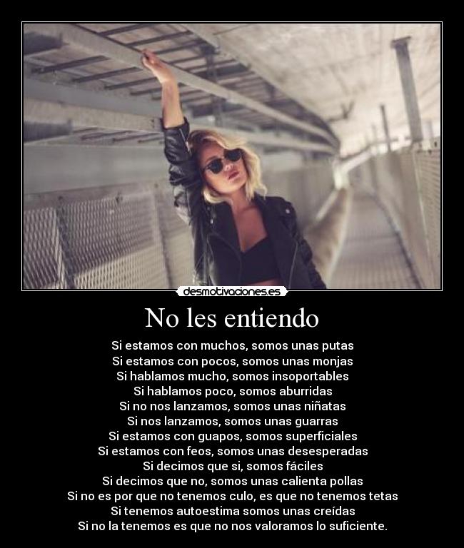 No les entiendo - Si estamos con muchos, somos unas putas
Si estamos con pocos, somos unas monjas
Si hablamos mucho, somos insoportables
Si hablamos poco, somos aburridas
Si no nos lanzamos, somos unas niñatas
Si nos lanzamos, somos unas guarras
Si estamos con guapos, somos superficiales
Si estamos con feos, somos unas desesperadas
Si decimos que si, somos fáciles
Si decimos que no, somos unas calienta pollas
Si no es por que no tenemos culo, es que no tenemos tetas
Si tenemos autoestima somos unas creídas
Si no la tenemos es que no nos valoramos lo suficiente.