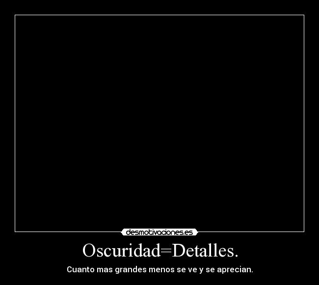 Oscuridad=Detalles. - Cuanto mas grandes menos se ve y se aprecian.