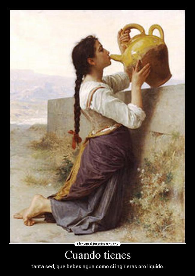 Cuando tienes - tanta sed, que bebes agua como si ingirieras oro líquido.
