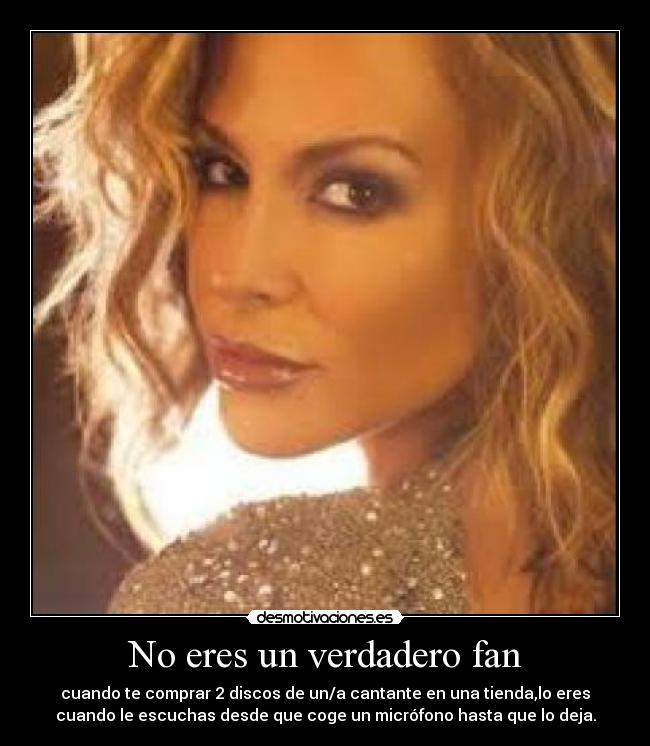 No eres un verdadero fan - cuando te comprar 2 discos de un/a cantante en una tienda,lo eres
cuando le escuchas desde que coge un micrófono hasta que lo deja.