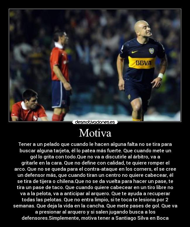 Motiva - Tener a un pelado que cuando le hacen alguna falta no se tira para
buscar alguna tarjeta, él lo patea más fuerte. Que cuando mete un
gol lo grita con todo.Que no va a discutirle al árbitro, va a
gritarle en la cara. Que no define con calidad, te quiere romper el
arco. Que no se queda para el contra-ataque en los corners, el se cree
un defensor más, que cuando tiran un centro no quiere cabecear, él
se tira de tijera o chilena.Que no se da vuelta para hacer un pase, te
tira un pase de taco. Que cuando quiere cabecear en un tiro libre no
va a la pelota, va a anticipar al arquero. Que te ayuda a recuperar
todas las pelotas. Que no entra limpio, si te toca te lesiona por 2
semanas. Que deja la vida en la cancha. Que mete pases de gol. Que va
a presionar al arquero y si salen jugando busca a los
defensores.Simplemente, motiva tener a Santiago Silva en Boca