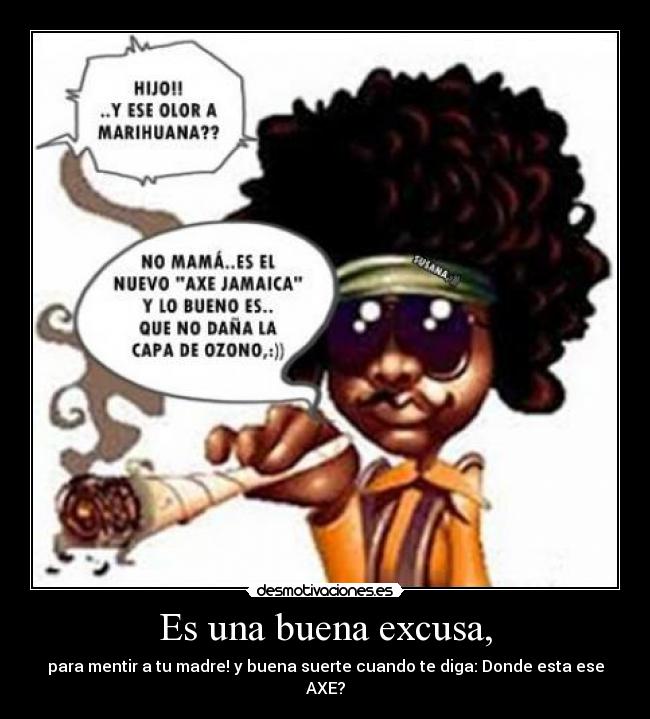 Es una buena excusa, - para mentir a tu madre! y buena suerte cuando te diga: Donde esta ese AXE?