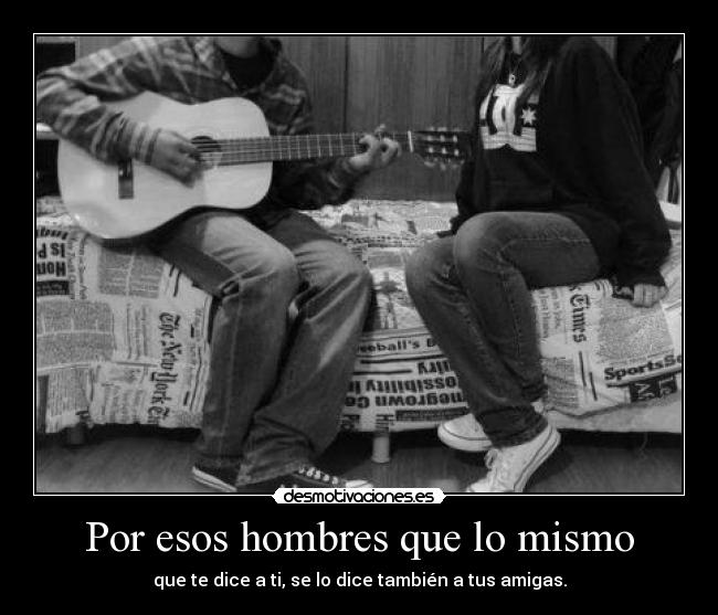 Por esos hombres que lo mismo - que te dice a ti, se lo dice también a tus amigas.