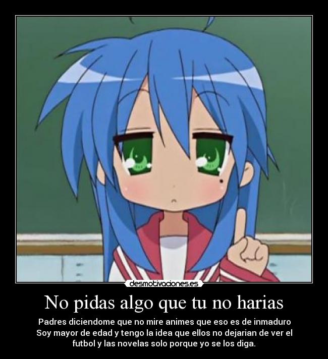 No pidas algo que tu no harias - Padres diciendome que no mire animes que eso es de inmaduro
Soy mayor de edad y tengo la idea que ellos no dejarian de ver el
futbol y las novelas solo porque yo se los diga.