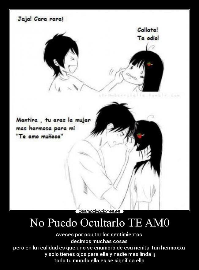 No Puedo Ocultarlo TE AM0 - Aveces por ocultar los sentimientos 
decimos muchas cosas 
pero en la realidad es que uno se enamoro de esa nenita  tan hermoxxa 
y solo tienes ojos para ella y nadie mas linda ¡¡
todo tu mundo ella es se significa ella