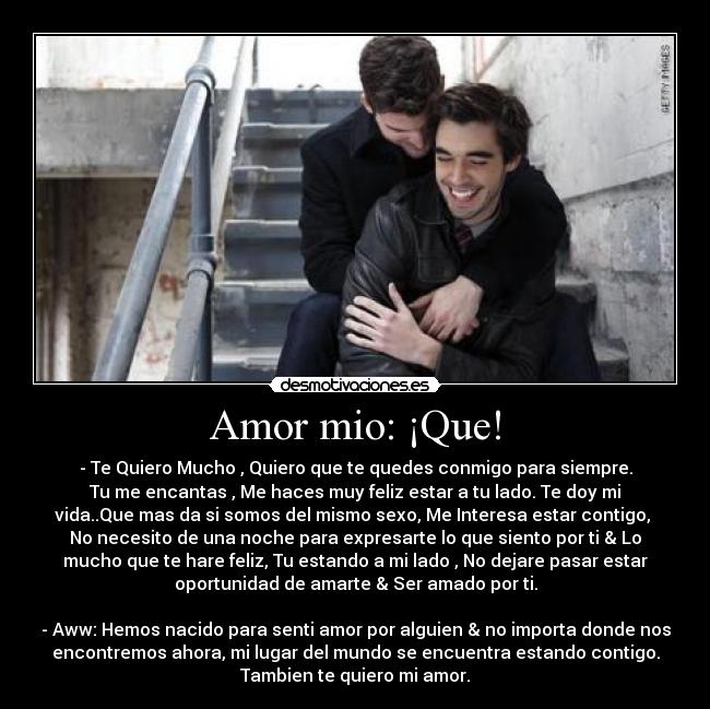 Amor mio: ¡Que! - - Te Quiero Mucho♥, Quiero que te quedes conmigo para siempre.
Tu me encantas , Me haces muy feliz estar a tu lado. Te doy mi
vida..Que mas da si somos del mismo sexo, Me Interesa estar contigo,
No necesito de una noche para expresarte lo que siento por ti & Lo
mucho que te hare feliz, Tu estando a mi lado , No dejare pasar estar
oportunidad de amarte & Ser amado por ti.
- Aww: Hemos nacido para senti amor por alguien & no importa donde nos
encontremos ahora, mi lugar del mundo se encuentra estando contigo.
Tambien te quiero mi amor.