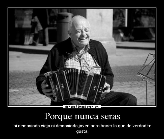 Porque nunca seras - ni demasiado viejo ni demasiado joven para hacer lo que de verdad te gusta.