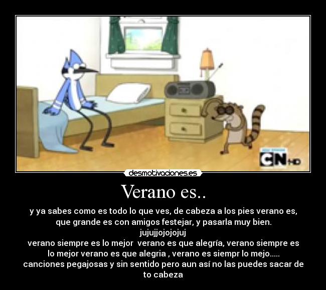 Verano es.. - y ya sabes como es todo lo que ves, de cabeza a los pies verano es,
que grande es con amigos festejar, y pasarla muy bien.
jujujjojojojuj
verano siempre es lo mejor verano es que alegría, verano siempre es
lo mejor verano es que alegria , verano es siempr lo mejo.....
canciones pegajosas y sin sentido pero aun así no las puedes sacar de
to cabeza