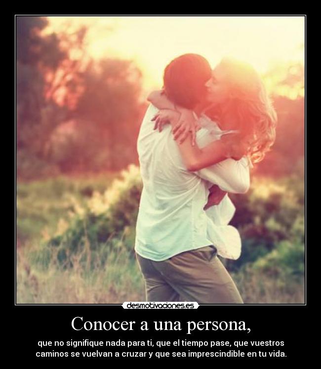 Conocer a una persona, - que no signifique nada para ti, que el tiempo pase, que vuestros
caminos se vuelvan a cruzar y que sea imprescindible en tu vida.