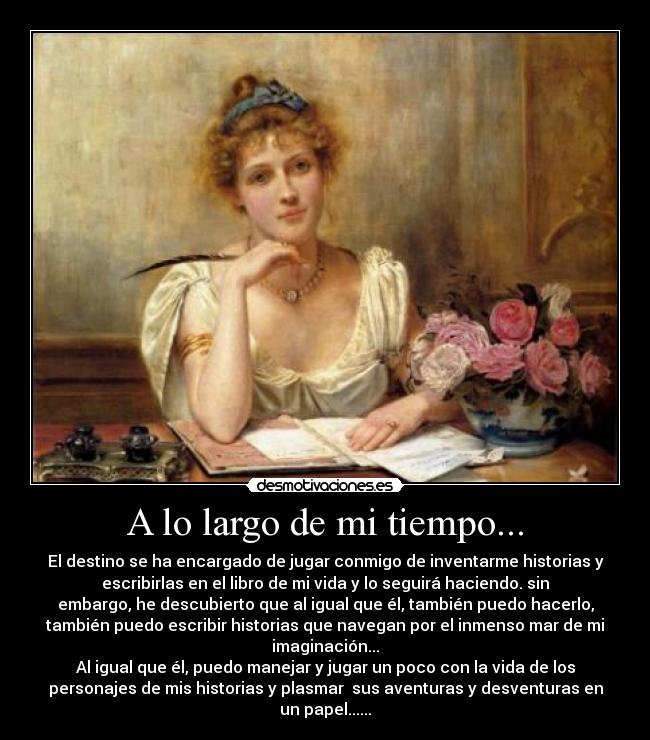 A lo largo de mi tiempo... - El destino se ha encargado de jugar conmigo de inventarme historias y
escribirlas en el libro de mi vida y lo seguirá haciendo. sin
embargo, he descubierto que al igual que él, también puedo hacerlo,
también puedo escribir historias que navegan por el inmenso mar de mi
imaginación...
Al igual que él, puedo manejar y jugar un poco con la vida de los
personajes de mis historias y plasmar sus aventuras y desventuras en
un papel......