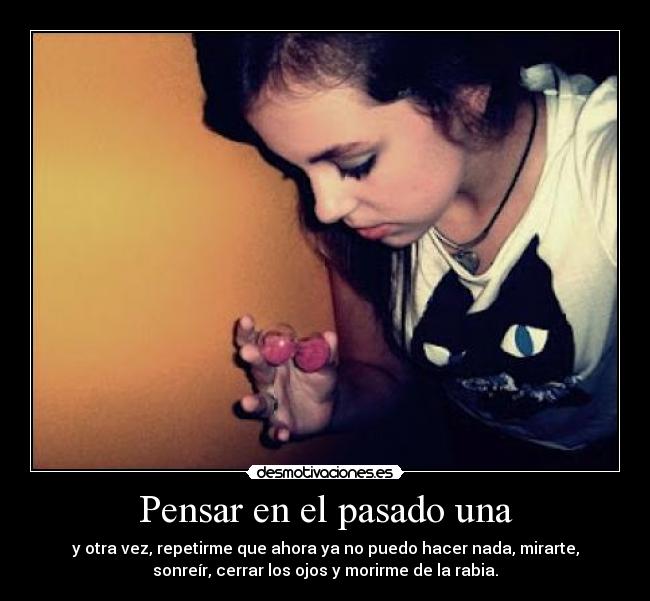 Pensar en el pasado una - y otra vez, repetirme que ahora ya no puedo hacer nada, mirarte,
sonreír, cerrar los ojos y morirme de la rabia.