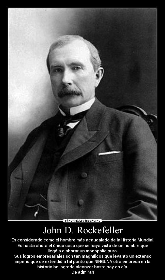 John D. Rockefeller - Es considerado como el hombre más acaudalado de la Historia Mundial.
Es hasta ahora el único caso que se haya visto de un hombre que
llegó a elaborar un monopolio puro.
Sus logros empresariales son tan magníficos que levantó un extenso
imperio que se extendió a tal punto que NINGUNA otra empresa en la
historia ha logrado alcanzar hasta hoy en día.
De admirar!