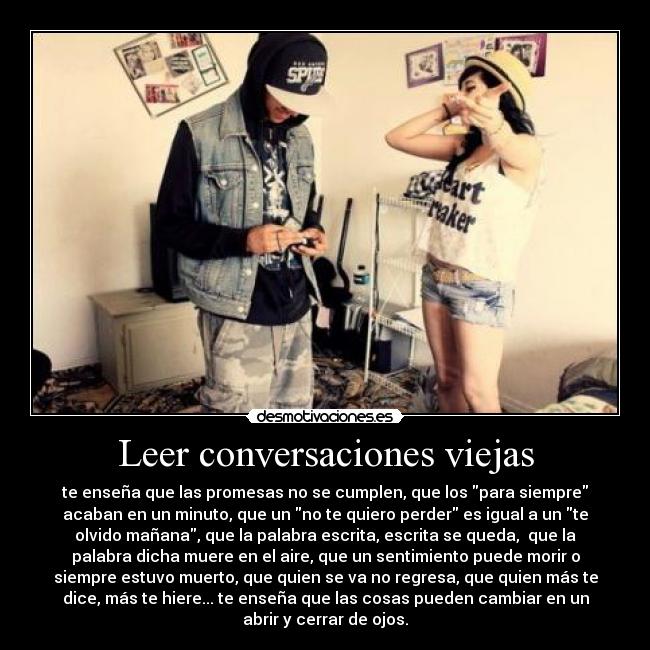 Leer conversaciones viejas - te enseña que las promesas no se cumplen, que los para siempre
acaban en un minuto, que un no te quiero perder es igual a un te
olvido mañana, que la palabra escrita, escrita se queda, que la
palabra dicha muere en el aire, que un sentimiento puede morir o
siempre estuvo muerto, que quien se va no regresa, que quien más te
dice, más te hiere... te enseña que las cosas pueden cambiar en un
abrir y cerrar de ojos.
