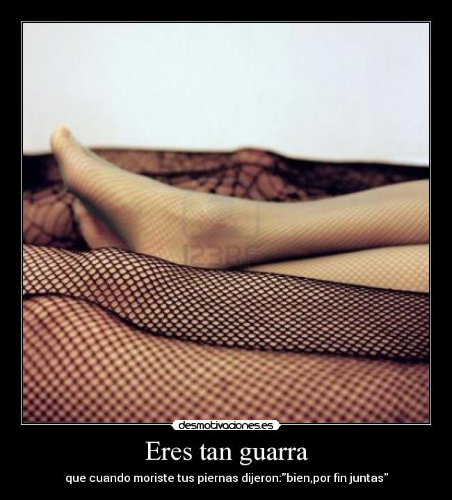 Eres tan guarra - que cuando moriste tus piernas dijeron:bien,por fin juntas