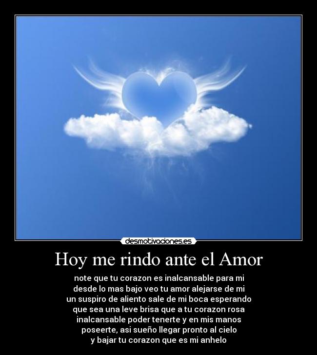 Hoy me rindo ante el Amor - note que tu corazon es inalcansable para mi
desde lo mas bajo veo tu amor alejarse de mi
un suspiro de aliento sale de mi boca esperando
que sea una leve brisa que a tu corazon rosa
inalcansable poder tenerte y en mis manos
poseerte, asi sueño llegar pronto al cielo
y bajar tu corazon que es mi anhelo