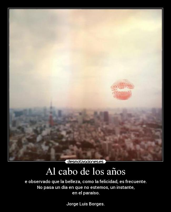 Al cabo de los años - e observado que la belleza, como la felicidad, es frecuente.
No pasa un día en que no estemos, un instante,
en el paraíso.
♥
Jorge Luis Borges.