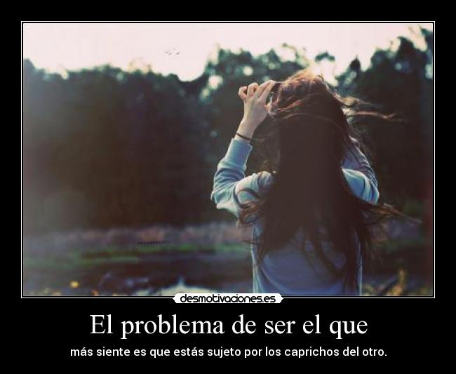 El problema de ser el que - más siente es que estás sujeto por los caprichos del otro.