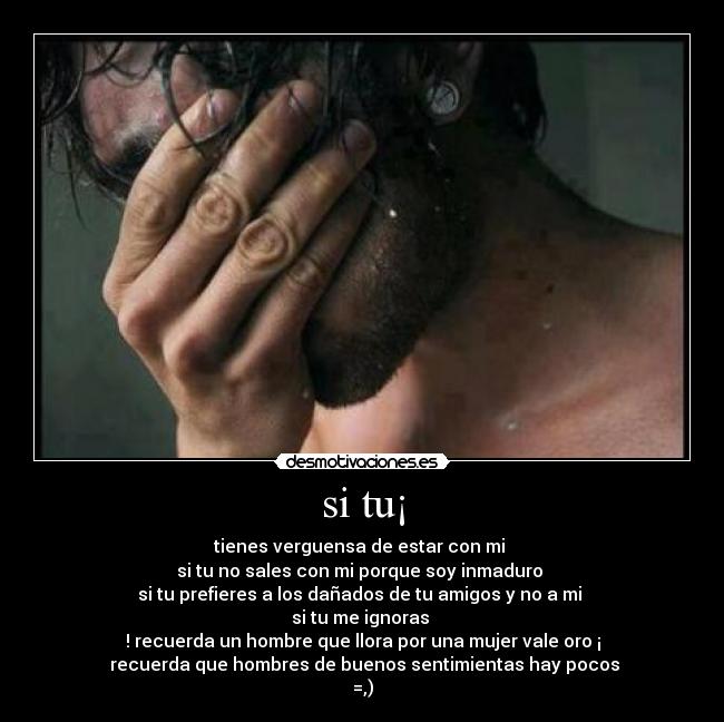 si tu¡ - tienes verguensa de estar con mi
si tu no sales con mi porque soy inmaduro
si tu prefieres a los dañados de tu amigos y no a mi
si tu me ignoras
! recuerda un hombre que llora por una mujer vale oro ¡
recuerda que hombres de buenos sentimientas hay pocos
=,)