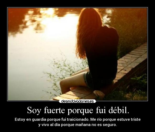 Soy fuerte porque fui débil. - Estoy en guardia porque fui traicionado. Me río porque estuve triste
y vivo al día porque mañana no es seguro.