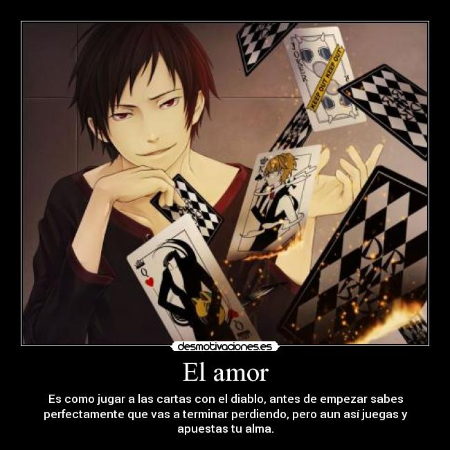 El amor - Es como jugar a las cartas con el diablo, antes de empezar sabes
perfectamente que vas a terminar perdiendo, pero aun así juegas y
apuestas tu alma.