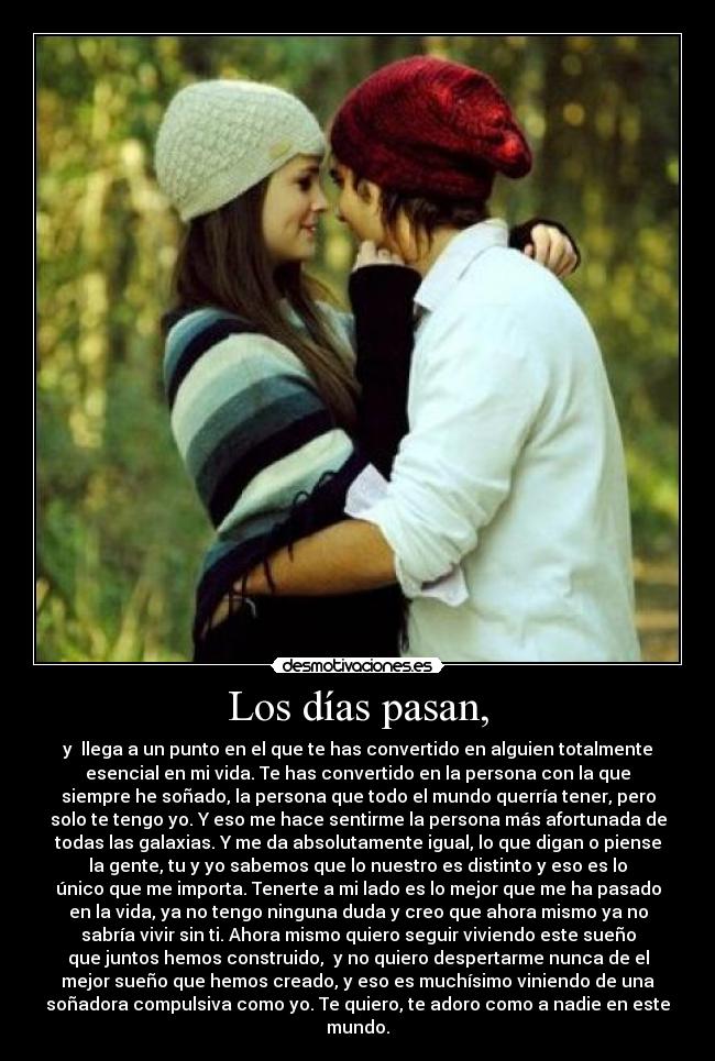 Los días pasan, - y llega a un punto en el que te has convertido en alguien totalmente
esencial en mi vida. Te has convertido en la persona con la que
siempre he soñado, la persona que todo el mundo querría tener, pero
solo te tengo yo. Y eso me hace sentirme la persona más afortunada de
todas las galaxias. Y me da absolutamente igual, lo que digan o piense
la gente, tu y yo sabemos que lo nuestro es distinto y eso es lo
único que me importa. Tenerte a mi lado es lo mejor que me ha pasado
en la vida, ya no tengo ninguna duda y creo que ahora mismo ya no
sabría vivir sin ti. Ahora mismo quiero seguir viviendo este sueño
que juntos hemos construido, y no quiero despertarme nunca de el
mejor sueño que hemos creado, y eso es muchísimo viniendo de una
soñadora compulsiva como yo. Te quiero, te adoro como a nadie en este
mundo.