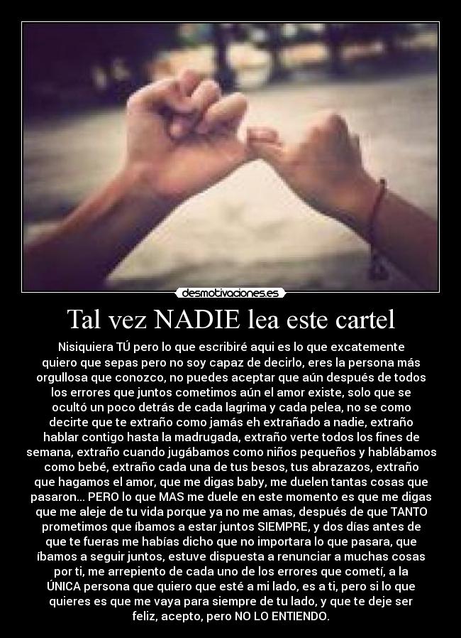 Tal vez NADIE lea este cartel - Nisiquiera TÚ pero lo que escribiré aqui es lo que excatemente
quiero que sepas pero no soy capaz de decirlo, eres la persona más
orgullosa que conozco, no puedes aceptar que aún después de todos
los errores que juntos cometimos aún el amor existe, solo que se
ocultó un poco detrás de cada lagrima y cada pelea, no se como
decirte que te extraño como jamás eh extrañado a nadie, extraño
hablar contigo hasta la madrugada, extraño verte todos los fines de
semana, extraño cuando jugábamos como niños pequeños y hablábamos
como bebé, extraño cada una de tus besos, tus abrazazos, extraño
que hagamos el amor, que me digas baby, me duelen tantas cosas que
pasaron... PERO lo que MAS me duele en este momento es que me digas
que me aleje de tu vida porque ya no me amas, después de que TANTO
prometimos que íbamos a estar juntos SIEMPRE, y dos días antes de
que te fueras me habías dicho que no importara lo que pasara, que
íbamos a seguir juntos, estuve dispuesta a renunciar a muchas cosas
por ti, me arrepiento de cada uno de los errores que cometí, a la
ÚNICA persona que quiero que esté a mi lado, es a ti, pero si lo que
quieres es que me vaya para siempre de tu lado, y que te deje ser
feliz, acepto, pero NO LO ENTIENDO.