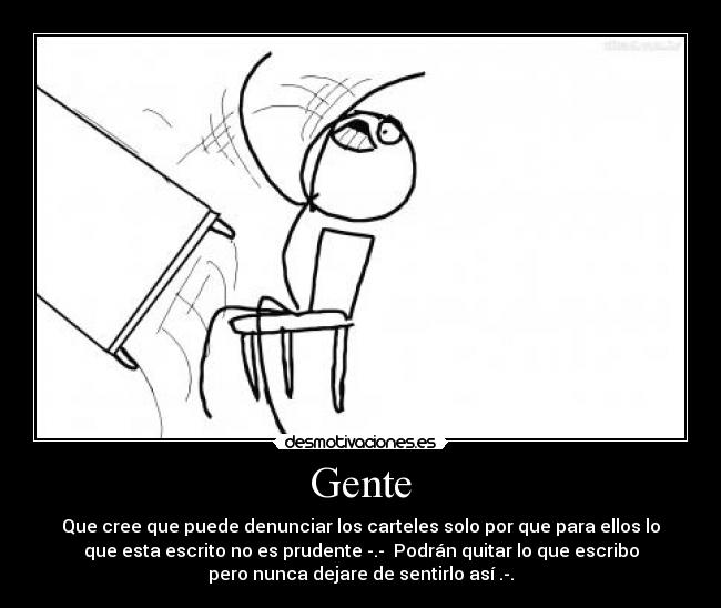 Gente - Que cree que puede denunciar los carteles solo por que para ellos lo
que esta escrito no es prudente -.- Podrán quitar lo que escribo
pero nunca dejare de sentirlo así .-.