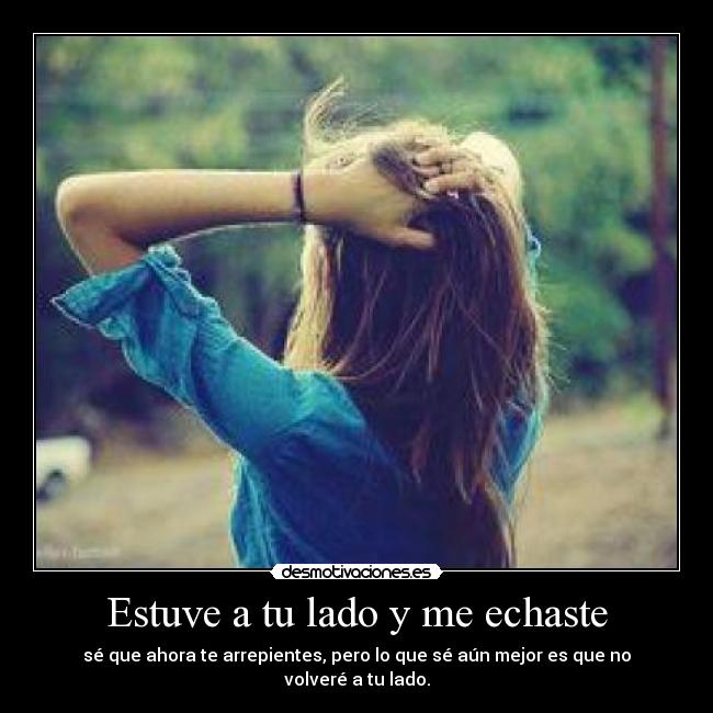 Estuve a tu lado y me echaste - sé que ahora te arrepientes, pero lo que sé aún mejor es que no volveré a tu lado.