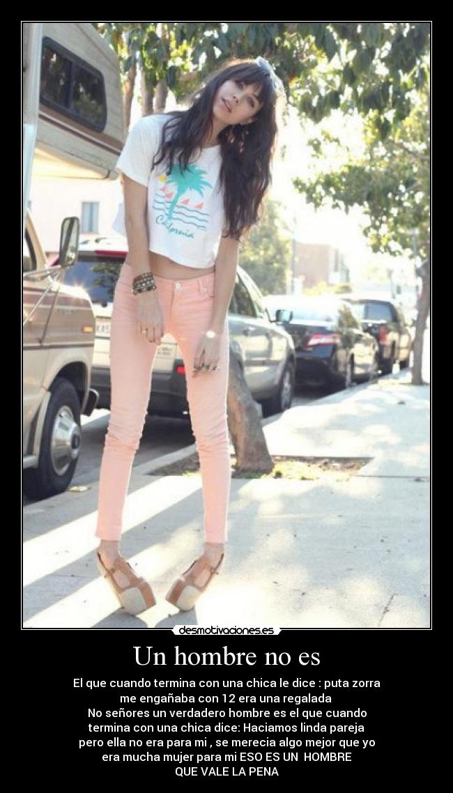 Un hombre no es - El que cuando termina con una chica le dice : puta zorra
me engañaba con 12 era una regalada
No señores un verdadero hombre es el que cuando
termina con una chica dice: Haciamos linda pareja
pero ella no era para mi , se merecia algo mejor que yo
era mucha mujer para mi ESO ES UN HOMBRE
QUE VALE LA PENA