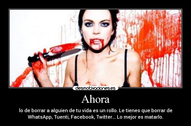 Ahora - lo de borrar a alguien de tu vida es un rollo. Le tienes que borrar de
WhatsApp, Tuenti, Facebook, Twitter... Lo mejor es matarlo.